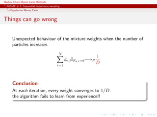Markov Chain Monte Carlo Methods
MCMC # 3: Sequential importance sampling
Population Monte Carlo
Things can go wrong
Unexpected behaviour of the mixture weights when the number of
particles increases
N
i=1
¯ωi,tIKi,t=d−→P
1
D
Conclusion
At each iteration, every weight converges to 1/D:
the algorithm fails to learn from experience!!
 