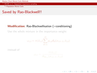 Markov Chain Monte Carlo Methods
MCMC # 3: Sequential importance sampling
Population Monte Carlo
Saved by Rao-Blackwell!!
Modiﬁcation: Rao-Blackwellisation (=conditioning)
Use the whole mixture in the importance weight:
ωi,t = π(˜xi,t)
D
d=1
pt,dKd(xi,t−1, ˜xi,t)
instead of
ωi,t =
π(˜xi,t)
KKi,t (xi,t−1, ˜xi,t)
 