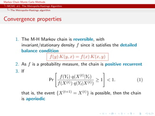 Markov Chain Monte Carlo Methods
MCMC #1: The Metropolis-Hastings Algorithm
The Metropolis–Hastings algorithm
Convergence properties
1. The M-H Markov chain is reversible, with
invariant/stationary density f since it satisﬁes the detailed
balance condition
f(y) K(y, x) = f(x) K(x, y)
2. As f is a probability measure, the chain is positive recurrent
3. If
Pr
f(Yt) q(X(t)|Yt)
f(X(t)) q(Yt|X(t))
≥ 1 < 1. (1)
that is, the event {X(t+1) = X(t)} is possible, then the chain
is aperiodic
 