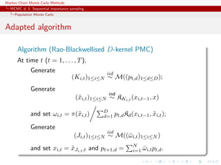 Markov Chain Monte Carlo Methods
MCMC # 3: Sequential importance sampling
Population Monte Carlo
Adapted algorithm
Algorithm (Rao-Blackwellised D-kernel PMC)
At time t (t = 1, . . . , T),
Generate
(Ki,t)1≤i≤N
iid
∼ M((pt,d)1≤d≤D);
Generate
(˜xi,t)1≤i≤N
ind
∼ KKi,t (xi,t−1, x)
and set ωi,t = π(˜xi,t) D
d=1 pt,dKd(xi,t−1, ˜xi,t);
Generate
(Ji,t)1≤i≤N
iid
∼ M((¯ωi,t)1≤i≤N )
and set xi,t = ˜xJi,t,t and pt+1,d = N
i=1 ¯ωi,tpt,d.
 