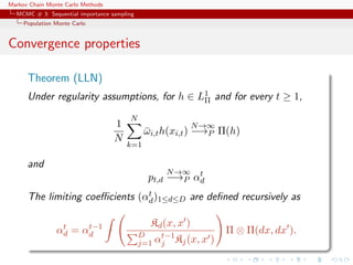 Markov Chain Monte Carlo Methods
MCMC # 3: Sequential importance sampling
Population Monte Carlo
Convergence properties
Theorem (LLN)
Under regularity assumptions, for h ∈ L1
Π and for every t ≥ 1,
1
N
N
k=1
¯ωi,th(xi,t)
N→∞
−→P Π(h)
and
pt,d
N→∞
−→P αt
d
The limiting coeﬃcients (αt
d)1≤d≤D are deﬁned recursively as
αt
d = αt−1
d
Kd(x, x )
D
j=1 αt−1
j Kj(x, x )
Π ⊗ Π(dx, dx ).
 