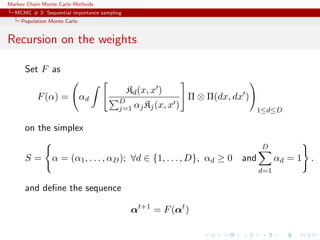 Markov Chain Monte Carlo Methods
MCMC # 3: Sequential importance sampling
Population Monte Carlo
Recursion on the weights
Set F as
F(α) = αd
Kd(x, x )
D
j=1 αjKj(x, x )
Π ⊗ Π(dx, dx )
1≤d≤D
on the simplex
S = α = (α1, . . . , αD); ∀d ∈ {1, . . . , D}, αd ≥ 0 and
D
d=1
αd = 1 .
and deﬁne the sequence
αt+1
= F(αt
)
 