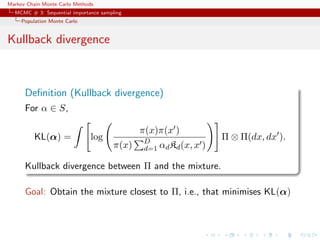 Markov Chain Monte Carlo Methods
MCMC # 3: Sequential importance sampling
Population Monte Carlo
Kullback divergence
Deﬁnition (Kullback divergence)
For α ∈ S,
KL(α) = log
π(x)π(x )
π(x) D
d=1 αdKd(x, x )
Π ⊗ Π(dx, dx ).
Kullback divergence between Π and the mixture.
Goal: Obtain the mixture closest to Π, i.e., that minimises KL(α)
 