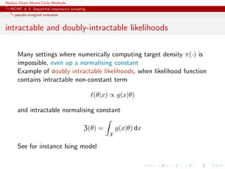 Markov Chain Monte Carlo Methods
MCMC # 3: Sequential importance sampling
pseudo-marginal extension
intractable and doubly-intractable likelihoods
Many settings where numerically computing target density π(·) is
impossible, even up a normalising constant
Example of doubly intractable likelihoods, when likelihood function
contains intractable non-constant term
(θ|x) ∝ g(x|θ)
and intractable normalising constant
Z(θ) =
X
g(x|θ) dx
See for instance Ising model
 