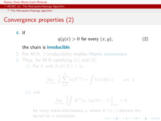 Markov Chain Monte Carlo Methods
MCMC #1: The Metropolis-Hastings Algorithm
The Metropolis–Hastings algorithm
Convergence properties (2)
4. If
q(y|x) > 0 for every (x, y), (2)
the chain is irreducible
5. For M-H, f-irreducibility implies Harris recurrence
6. Thus, for M-H satisfying (1) and (2)
(i) For h, with Ef |h(X)| < ∞,
lim
T →∞
1
T
T
t=1
h(X(t)
) = h(x)df(x) a.e. f.
(ii) and
lim
n→∞
Kn
(x, ·)µ(dx) − f
T V
= 0
for every initial distribution µ, where Kn
(x, ·) denotes the
kernel for n transitions.
 