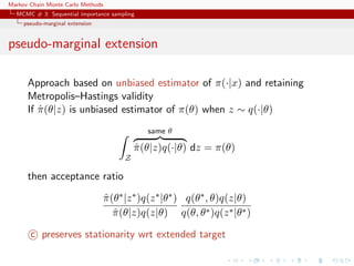 Markov Chain Monte Carlo Methods
MCMC # 3: Sequential importance sampling
pseudo-marginal extension
pseudo-marginal extension
Approach based on unbiased estimator of π(·|x) and retaining
Metropolis–Hastings validity
If ˆπ(θ|z) is unbiased estimator of π(θ) when z ∼ q(·|θ)
Z
same θ
ˆπ(θ|z)q(·|θ) dz = π(θ)
then acceptance ratio
ˆπ(θ∗|z∗)q(z∗|θ∗)
ˆπ(θ|z)q(z|θ)
q(θ∗, θ)q(z|θ)
q(θ, θ∗)q(z∗|θ∗)
c preserves stationarity wrt extended target
 