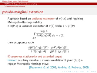 Markov Chain Monte Carlo Methods
MCMC # 3: Sequential importance sampling
pseudo-marginal extension
pseudo-marginal extension
Approach based on unbiased estimator of π(·|x) and retaining
Metropolis–Hastings validity
If ˆπ(θ|z) is unbiased estimator of π(θ) when z ∼ q(·|θ)
Z
same θ
ˆπ(θ|z)q(·|θ) dz = π(θ)
then acceptance ratio
ˆπ(θ∗|z∗)q(z∗|θ∗)
ˆπ(θ|z)q(z|θ)
q(θ∗, θ)q(z|θ)
q(θ, θ∗)q(z∗|θ∗)
c preserves stationarity wrt extended target
Reason: auxiliary variable z makes simulation of joint (θ, z) a
regular Metropolis-Hastings move
[Beaumont & al, 2003; Andrieu & Roberts, 2009]
 