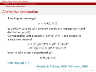 Markov Chain Monte Carlo Methods
MCMC # 3: Sequential importance sampling
pseudo-marginal extension
Alternative explanation
Take importance weight
w = ˆπ(θ|z) π(θ)
as auxiliary variable with constant conditional expectation c and
distribution p(w|θ)
Corresponding joint proposal q(θ, θ∗)p(w∗|θ∗) and associated
acceptance proposal
w∗π(θ∗)p(w∗|θ∗) × q(θ∗, θ)p(w|θ)
wπ(θ)p(w|θ) × q(θ, θ∗)p(w∗|θ∗)
leads to joint target (proportional to)
π(θ) w p(w|x)
with marginal π(θ)
[Andrieu & Roberts, 2009; Wilkinson, 2010]
 