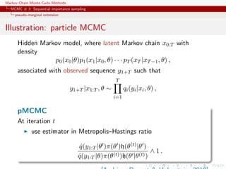 Markov Chain Monte Carlo Methods
MCMC # 3: Sequential importance sampling
pseudo-marginal extension
Illustration: particle MCMC
Hidden Markov model, where latent Markov chain x0:T with
density
p0(x0|θ)p1(x1|x0, θ) · · · pT (xT |xT−1, θ) ,
associated with observed sequence y1+T such that
y1+T |x1:T , θ ∼
T
i=1
qi(yi|xi, θ) ,
pMCMC
At iteration t
use estimator in Metropolis–Hastings ratio
ˆq(y1:T |θ )π(θ )h(θ(t)|θ )
ˆq(y1:T |θ)π(θ(t))h(θ |θ(t))
∧ 1 .
 