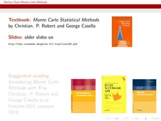 Markov Chain Monte Carlo Methods
Textbook: Monte Carlo Statistical Methods
by Christian. P. Robert and George Casella
Slides: older slides on
http://www.ceremade.dauphine.fr/~xian/coursBC.pdf
Suggested reading
Introducing Monte Carlo
Methods with R by
Christian. P. Robert and
George Casella [trad.
fran¸caise 2010; japonaise
2011]
 
