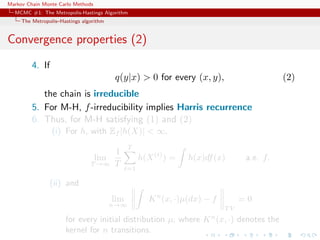 Markov Chain Monte Carlo Methods
MCMC #1: The Metropolis-Hastings Algorithm
The Metropolis–Hastings algorithm
Convergence properties (2)
4. If
q(y|x) > 0 for every (x, y), (2)
the chain is irreducible
5. For M-H, f-irreducibility implies Harris recurrence
6. Thus, for M-H satisfying (1) and (2)
(i) For h, with Ef |h(X)| < ∞,
lim
T →∞
1
T
T
t=1
h(X(t)
) = h(x)df(x) a.e. f.
(ii) and
lim
n→∞
Kn
(x, ·)µ(dx) − f
T V
= 0
for every initial distribution µ, where Kn
(x, ·) denotes the
kernel for n transitions.
 