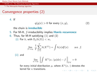 Markov Chain Monte Carlo Methods
MCMC #1: The Metropolis-Hastings Algorithm
The Metropolis–Hastings algorithm
Convergence properties (2)
4. If
q(y|x) > 0 for every (x, y), (2)
the chain is irreducible
5. For M-H, f-irreducibility implies Harris recurrence
6. Thus, for M-H satisfying (1) and (2)
(i) For h, with Ef |h(X)| < ∞,
lim
T →∞
1
T
T
t=1
h(X(t)
) = h(x)df(x) a.e. f.
(ii) and
lim
n→∞
Kn
(x, ·)µ(dx) − f
T V
= 0
for every initial distribution µ, where Kn
(x, ·) denotes the
kernel for n transitions.
 