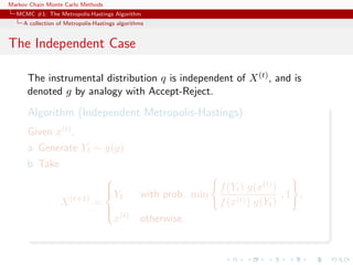 Markov Chain Monte Carlo Methods
MCMC #1: The Metropolis-Hastings Algorithm
A collection of Metropolis-Hastings algorithms
The Independent Case
The instrumental distribution q is independent of X(t), and is
denoted g by analogy with Accept-Reject.
Algorithm (Independent Metropolis-Hastings)
Given x(t),
a Generate Yt ∼ g(y)
b Take
X(t+1)
=



Yt with prob. min
f(Yt) g(x(t))
f(x(t)) g(Yt)
, 1 ,
x(t) otherwise.
 