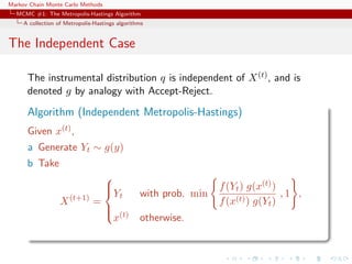Markov Chain Monte Carlo Methods
MCMC #1: The Metropolis-Hastings Algorithm
A collection of Metropolis-Hastings algorithms
The Independent Case
The instrumental distribution q is independent of X(t), and is
denoted g by analogy with Accept-Reject.
Algorithm (Independent Metropolis-Hastings)
Given x(t),
a Generate Yt ∼ g(y)
b Take
X(t+1)
=



Yt with prob. min
f(Yt) g(x(t))
f(x(t)) g(Yt)
, 1 ,
x(t) otherwise.
 