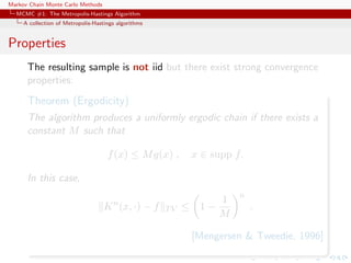 Markov Chain Monte Carlo Methods
MCMC #1: The Metropolis-Hastings Algorithm
A collection of Metropolis-Hastings algorithms
Properties
The resulting sample is not iid but there exist strong convergence
properties:
Theorem (Ergodicity)
The algorithm produces a uniformly ergodic chain if there exists a
constant M such that
f(x) ≤ Mg(x) , x ∈ supp f.
In this case,
Kn
(x, ·) − f TV ≤ 1 −
1
M
n
.
[Mengersen & Tweedie, 1996]
 