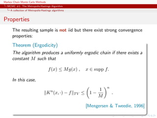 Markov Chain Monte Carlo Methods
MCMC #1: The Metropolis-Hastings Algorithm
A collection of Metropolis-Hastings algorithms
Properties
The resulting sample is not iid but there exist strong convergence
properties:
Theorem (Ergodicity)
The algorithm produces a uniformly ergodic chain if there exists a
constant M such that
f(x) ≤ Mg(x) , x ∈ supp f.
In this case,
Kn
(x, ·) − f TV ≤ 1 −
1
M
n
.
[Mengersen & Tweedie, 1996]
 