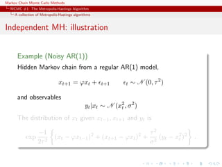 Markov Chain Monte Carlo Methods
MCMC #1: The Metropolis-Hastings Algorithm
A collection of Metropolis-Hastings algorithms
Independent MH: illustration
Example (Noisy AR(1))
Hidden Markov chain from a regular AR(1) model,
xt+1 = ϕxt + t+1 t ∼ N (0, τ2
)
and observables
yt|xt ∼ N (x2
t , σ2
)
The distribution of xt given xt−1, xt+1 and yt is
exp
−1
2τ2
(xt − ϕxt−1)2
+ (xt+1 − ϕxt)2
+
τ2
σ2
(yt − x2
t )2
.
 