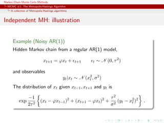 Markov Chain Monte Carlo Methods
MCMC #1: The Metropolis-Hastings Algorithm
A collection of Metropolis-Hastings algorithms
Independent MH: illustration
Example (Noisy AR(1))
Hidden Markov chain from a regular AR(1) model,
xt+1 = ϕxt + t+1 t ∼ N (0, τ2
)
and observables
yt|xt ∼ N (x2
t , σ2
)
The distribution of xt given xt−1, xt+1 and yt is
exp
−1
2τ2
(xt − ϕxt−1)2
+ (xt+1 − ϕxt)2
+
τ2
σ2
(yt − x2
t )2
.
 