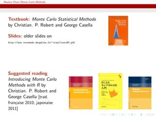 Markov Chain Monte Carlo Methods
Textbook: Monte Carlo Statistical Methods
by Christian. P. Robert and George Casella
Slides: older slides on
http://www.ceremade.dauphine.fr/~xian/coursBC.pdf
Suggested reading
Introducing Monte Carlo
Methods with R by
Christian. P. Robert and
George Casella [trad.
fran¸caise 2010; japonaise
2011]
 