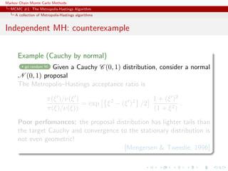 Markov Chain Monte Carlo Methods
MCMC #1: The Metropolis-Hastings Algorithm
A collection of Metropolis-Hastings algorithms
Independent MH: counterexample
Example (Cauchy by normal)
go random W Given a Cauchy C (0, 1) distribution, consider a normal
N (0, 1) proposal
The Metropolis–Hastings acceptance ratio is
π(ξ )/ν(ξ )
π(ξ)/ν(ξ))
= exp ξ2
− (ξ )2
/2
1 + (ξ )2
(1 + ξ2)
.
Poor perfomances: the proposal distribution has lighter tails than
the target Cauchy and convergence to the stationary distribution is
not even geometric!
[Mengersen & Tweedie, 1996]
 