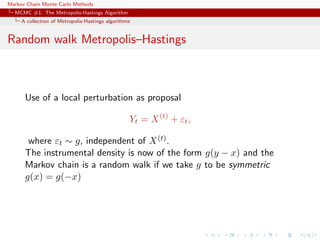 Markov Chain Monte Carlo Methods
MCMC #1: The Metropolis-Hastings Algorithm
A collection of Metropolis-Hastings algorithms
Random walk Metropolis–Hastings
Use of a local perturbation as proposal
Yt = X(t)
+ εt,
where εt ∼ g, independent of X(t).
The instrumental density is now of the form g(y − x) and the
Markov chain is a random walk if we take g to be symmetric
g(x) = g(−x)
 