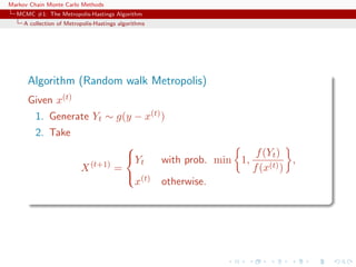Markov Chain Monte Carlo Methods
MCMC #1: The Metropolis-Hastings Algorithm
A collection of Metropolis-Hastings algorithms
Algorithm (Random walk Metropolis)
Given x(t)
1. Generate Yt ∼ g(y − x(t))
2. Take
X(t+1)
=



Yt with prob. min 1,
f(Yt)
f(x(t))
,
x(t) otherwise.
 