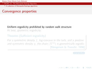Markov Chain Monte Carlo Methods
MCMC #1: The Metropolis-Hastings Algorithm
A collection of Metropolis-Hastings algorithms
Convergence properties
Uniform ergodicity prohibited by random walk structure
At best, geometric ergodicity:
Theorem (Suﬃcient ergodicity)
For a symmetric density f, log-concave in the tails, and a positive
and symmetric density g, the chain (X(t)) is geometrically ergodic.
[Mengersen & Tweedie, 1996]
no tail eﬀect
 
