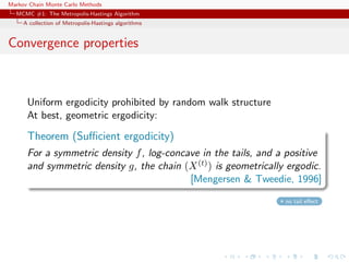 Markov Chain Monte Carlo Methods
MCMC #1: The Metropolis-Hastings Algorithm
A collection of Metropolis-Hastings algorithms
Convergence properties
Uniform ergodicity prohibited by random walk structure
At best, geometric ergodicity:
Theorem (Suﬃcient ergodicity)
For a symmetric density f, log-concave in the tails, and a positive
and symmetric density g, the chain (X(t)) is geometrically ergodic.
[Mengersen & Tweedie, 1996]
no tail eﬀect
 