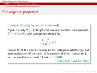Markov Chain Monte Carlo Methods
MCMC #1: The Metropolis-Hastings Algorithm
A collection of Metropolis-Hastings algorithms
Convergence properties
Example (Cauchy by normal continued)
Again, Cauchy C (0, 1) target and Gaussian random walk proposal,
ξ ∼ N (ξ, σ2), with acceptance probability
1 + ξ2
1 + (ξ )2
∧ 1 ,
Overall ﬁt of the Cauchy density by the histogram satisfactory, but
poor exploration of the tails: 99% quantile of C (0, 1) equal to 3,
but no simulation exceeds 14 out of 10, 000!
[Roberts & Tweedie, 2004]
 