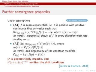 Markov Chain Monte Carlo Methods
MCMC #1: The Metropolis-Hastings Algorithm
A collection of Metropolis-Hastings algorithms
Further convergence properties
Under assumptions skip detailed convergence
(A1) f is super-exponential, i.e. it is positive with positive
continuous ﬁrst derivative such that
lim|x|→∞ n(x) log f(x) = −∞ where n(x) := x/|x|.
In words : exponential decay of f in every direction with rate
tending to ∞
(A2) lim sup|x|→∞ n(x) m(x) < 0, where
m(x) = f(x)/| f(x)|.
In words: non degeneracy of the countour manifold
Cf(y) = {y : f(y) = f(x)}
Q is geometrically ergodic, and
V (x) ∝ f(x)−1/2 veriﬁes the drift condition
[Jarner & Hansen, 2000]
 