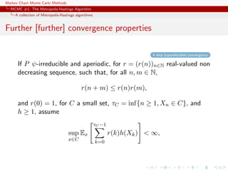 Markov Chain Monte Carlo Methods
MCMC #1: The Metropolis-Hastings Algorithm
A collection of Metropolis-Hastings algorithms
Further [further] convergence properties
skip hyperdetailed convergence
If P ψ-irreducible and aperiodic, for r = (r(n))n∈N real-valued non
decreasing sequence, such that, for all n, m ∈ N,
r(n + m) ≤ r(n)r(m),
and r(0) = 1, for C a small set, τC = inf{n ≥ 1, Xn ∈ C}, and
h ≥ 1, assume
sup
x∈C
Ex
τC −1
k=0
r(k)h(Xk) < ∞,
 