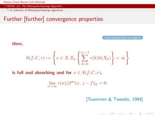 Markov Chain Monte Carlo Methods
MCMC #1: The Metropolis-Hastings Algorithm
A collection of Metropolis-Hastings algorithms
Further [further] convergence properties
skip hyperdetailed convergence
then,
S(f, C, r) := x ∈ X, Ex
τC −1
k=0
r(k)h(Xk) < ∞
is full and absorbing and for x ∈ S(f, C, r),
lim
n→∞
r(n) Pn
(x, .) − f h = 0.
[Tuominen & Tweedie, 1994]
 