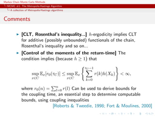 Markov Chain Monte Carlo Methods
MCMC #1: The Metropolis-Hastings Algorithm
A collection of Metropolis-Hastings algorithms
Comments
[CLT, Rosenthal’s inequality...] h-ergodicity implies CLT
for additive (possibly unbounded) functionals of the chain,
Rosenthal’s inequality and so on...
[Control of the moments of the return-time] The
condition implies (because h ≥ 1) that
sup
x∈C
Ex[r0(τC)] ≤ sup
x∈C
Ex
τC −1
k=0
r(k)h(Xk) < ∞,
where r0(n) = n
l=0 r(l) Can be used to derive bounds for
the coupling time, an essential step to determine computable
bounds, using coupling inequalities
[Roberts & Tweedie, 1998; Fort & Moulines, 2000]
 
