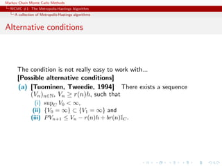 Markov Chain Monte Carlo Methods
MCMC #1: The Metropolis-Hastings Algorithm
A collection of Metropolis-Hastings algorithms
Alternative conditions
The condition is not really easy to work with...
[Possible alternative conditions]
(a) [Tuominen, Tweedie, 1994] There exists a sequence
(Vn)n∈N, Vn ≥ r(n)h, such that
(i) supC V0 < ∞,
(ii) {V0 = ∞} ⊂ {V1 = ∞} and
(iii) PVn+1 ≤ Vn − r(n)h + br(n)IC.
 