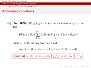 Markov Chain Monte Carlo Methods
MCMC #1: The Metropolis-Hastings Algorithm
A collection of Metropolis-Hastings algorithms
Alternative conditions
(b) [Fort 2000] ∃V ≥ f ≥ 1 and b < ∞, such that supC V < ∞
and
PV (x) + Ex
σC
k=0
∆r(k)f(Xk) ≤ V (x) + bIC(x)
where σC is the hitting time on C and
∆r(k) = r(k) − r(k − 1), k ≥ 1 and ∆r(0) = r(0).
Result (a) ⇔ (b) ⇔ supx∈C Ex
τC −1
k=0 r(k)f(Xk) < ∞.
 
