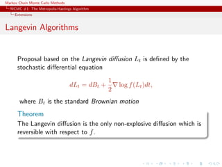 Markov Chain Monte Carlo Methods
MCMC #1: The Metropolis-Hastings Algorithm
Extensions
Langevin Algorithms
Proposal based on the Langevin diﬀusion Lt is deﬁned by the
stochastic diﬀerential equation
dLt = dBt +
1
2
log f(Lt)dt,
where Bt is the standard Brownian motion
Theorem
The Langevin diﬀusion is the only non-explosive diﬀusion which is
reversible with respect to f.
 
