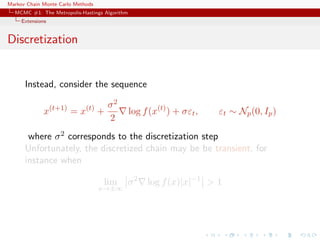 Markov Chain Monte Carlo Methods
MCMC #1: The Metropolis-Hastings Algorithm
Extensions
Discretization
Instead, consider the sequence
x(t+1)
= x(t)
+
σ2
2
log f(x(t)
) + σεt, εt ∼ Np(0, Ip)
where σ2 corresponds to the discretization step
Unfortunately, the discretized chain may be be transient, for
instance when
lim
x→±∞
σ2
log f(x)|x|−1
> 1
 