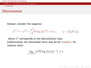 Markov Chain Monte Carlo Methods
MCMC #1: The Metropolis-Hastings Algorithm
Extensions
Discretization
Instead, consider the sequence
x(t+1)
= x(t)
+
σ2
2
log f(x(t)
) + σεt, εt ∼ Np(0, Ip)
where σ2 corresponds to the discretization step
Unfortunately, the discretized chain may be be transient, for
instance when
lim
x→±∞
σ2
log f(x)|x|−1
> 1
 