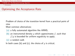 Markov Chain Monte Carlo Methods
MCMC #1: The Metropolis-Hastings Algorithm
Extensions
Optimizing the Acceptance Rate
Problem of choice of the transition kernel from a practical point of
view
Most common alternatives:
(a) a fully automated algorithm like ARMS;
(b) an instrumental density g which approximates f, such that
f/g is bounded for uniform ergodicity to apply;
(c) a random walk
In both cases (b) and (c), the choice of g is critical,
 