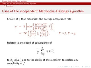 Markov Chain Monte Carlo Methods
MCMC #1: The Metropolis-Hastings Algorithm
Extensions
Case of the independent Metropolis–Hastings algorithm
Choice of g that maximizes the average acceptance rate
ρ = E min
f(Y ) g(X)
f(X) g(Y )
, 1
= 2P
f(Y )
g(Y )
≥
f(X)
g(X)
, X ∼ f, Y ∼ g,
Related to the speed of convergence of
1
T
T
t=1
h(X(t)
)
to Ef [h(X)] and to the ability of the algorithm to explore any
complexity of f
 
