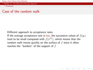 Markov Chain Monte Carlo Methods
MCMC #1: The Metropolis-Hastings Algorithm
Extensions
Case of the random walk
Diﬀerent approach to acceptance rates
If the average acceptance rate is low, the successive values of f(yt)
tend to be small compared with f(x(t)), which means that the
random walk moves quickly on the surface of f since it often
reaches the “borders” of the support of f
 