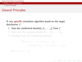 Markov Chain Monte Carlo Methods
MCMC # 2: Gibbs Sampling
General Principles
General Principles
A very speciﬁc simulation algorithm based on the target
distribution f:
1. Uses the conditional densities f1, . . . , fp from f
2. Start with the random variable X = (X1, . . . , Xp)
3. Simulate from the conditional densities,
Xi|x1, x2, . . . , xi−1, xi+1, . . . , xp
∼ fi(xi|x1, x2, . . . , xi−1, xi+1, . . . , xp)
for i = 1, 2, . . . , p.
 