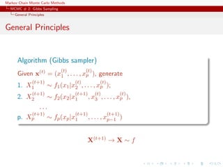 Markov Chain Monte Carlo Methods
MCMC # 2: Gibbs Sampling
General Principles
General Principles
Algorithm (Gibbs sampler)
Given x(t) = (x
(t)
1 , . . . , x
(t)
p ), generate
1. X
(t+1)
1 ∼ f1(x1|x
(t)
2 , . . . , x
(t)
p );
2. X
(t+1)
2 ∼ f2(x2|x
(t+1)
1 , x
(t)
3 , . . . , x
(t)
p ),
. . .
p. X
(t+1)
p ∼ fp(xp|x
(t+1)
1 , . . . , x
(t+1)
p−1 )
X(t+1) → X ∼ f
 
