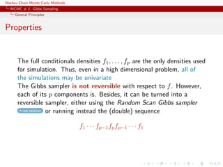 Markov Chain Monte Carlo Methods
MCMC # 2: Gibbs Sampling
General Principles
Properties
The full conditionals densities f1, . . . , fp are the only densities used
for simulation. Thus, even in a high dimensional problem, all of
the simulations may be univariate
The Gibbs sampler is not reversible with respect to f. However,
each of its p components is. Besides, it can be turned into a
reversible sampler, either using the Random Scan Gibbs sampler
see section or running instead the (double) sequence
f1 · · · fp−1fpfp−1 · · · f1
 