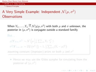 Markov Chain Monte Carlo Methods
MCMC # 2: Gibbs Sampling
General Principles
A Very Simple Example: Independent N(µ, σ2
)
Observations
When Y1, . . . , Yn
iid
∼ N(y|µ, σ2) with both µ and σ unknown, the
posterior in (µ, σ2) is conjugate outside a standard familly
But...
µ|Y 0:n, σ2 ∼ N µ 1
n
n
i=1 Yi, σ2
n )
σ2|Y 1:n, µ ∼ IG σ2 n
2 − 1, 1
2
n
i=1(Yi − µ)2
assuming constant (improper) priors on both µ and σ2
Hence we may use the Gibbs sampler for simulating from the
posterior of (µ, σ2)
 