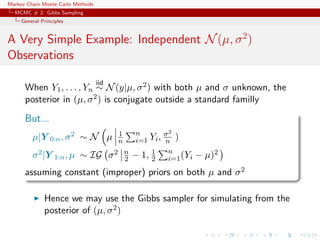 Markov Chain Monte Carlo Methods
MCMC # 2: Gibbs Sampling
General Principles
A Very Simple Example: Independent N(µ, σ2
)
Observations
When Y1, . . . , Yn
iid
∼ N(y|µ, σ2) with both µ and σ unknown, the
posterior in (µ, σ2) is conjugate outside a standard familly
But...
µ|Y 0:n, σ2 ∼ N µ 1
n
n
i=1 Yi, σ2
n )
σ2|Y 1:n, µ ∼ IG σ2 n
2 − 1, 1
2
n
i=1(Yi − µ)2
assuming constant (improper) priors on both µ and σ2
Hence we may use the Gibbs sampler for simulating from the
posterior of (µ, σ2)
 