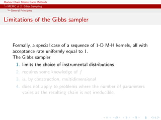 Markov Chain Monte Carlo Methods
MCMC # 2: Gibbs Sampling
General Principles
Limitations of the Gibbs sampler
Formally, a special case of a sequence of 1-D M-H kernels, all with
acceptance rate uniformly equal to 1.
The Gibbs sampler
1. limits the choice of instrumental distributions
2. requires some knowledge of f
3. is, by construction, multidimensional
4. does not apply to problems where the number of parameters
varies as the resulting chain is not irreducible.
 