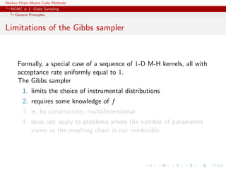 Markov Chain Monte Carlo Methods
MCMC # 2: Gibbs Sampling
General Principles
Limitations of the Gibbs sampler
Formally, a special case of a sequence of 1-D M-H kernels, all with
acceptance rate uniformly equal to 1.
The Gibbs sampler
1. limits the choice of instrumental distributions
2. requires some knowledge of f
3. is, by construction, multidimensional
4. does not apply to problems where the number of parameters
varies as the resulting chain is not irreducible.
 