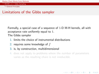 Markov Chain Monte Carlo Methods
MCMC # 2: Gibbs Sampling
General Principles
Limitations of the Gibbs sampler
Formally, a special case of a sequence of 1-D M-H kernels, all with
acceptance rate uniformly equal to 1.
The Gibbs sampler
1. limits the choice of instrumental distributions
2. requires some knowledge of f
3. is, by construction, multidimensional
4. does not apply to problems where the number of parameters
varies as the resulting chain is not irreducible.
 
