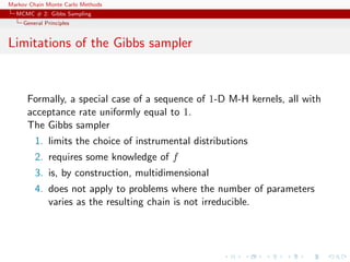 Markov Chain Monte Carlo Methods
MCMC # 2: Gibbs Sampling
General Principles
Limitations of the Gibbs sampler
Formally, a special case of a sequence of 1-D M-H kernels, all with
acceptance rate uniformly equal to 1.
The Gibbs sampler
1. limits the choice of instrumental distributions
2. requires some knowledge of f
3. is, by construction, multidimensional
4. does not apply to problems where the number of parameters
varies as the resulting chain is not irreducible.
 